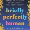 Briefly Perfectly Human: Making an Authentic Life by Getting Real About the End Alua Arthur