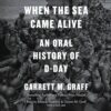 When the Sea Came Alive: An Oral History of D-Day Garrett M. Graff