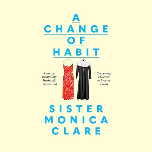 A Change of Habit: Leaving Behind My Husband, Career, and Everything I Owned to Become a Nun Sister Monica Clare